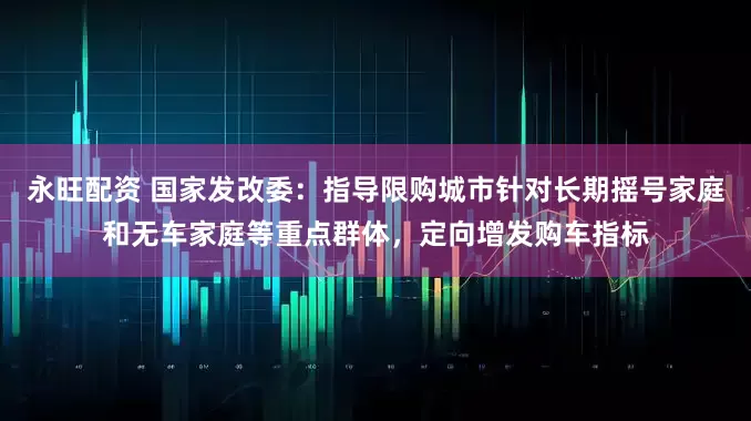 永旺配资 国家发改委：指导限购城市针对长期摇号家庭和无车家庭等重点群体，定向增发购车指标
