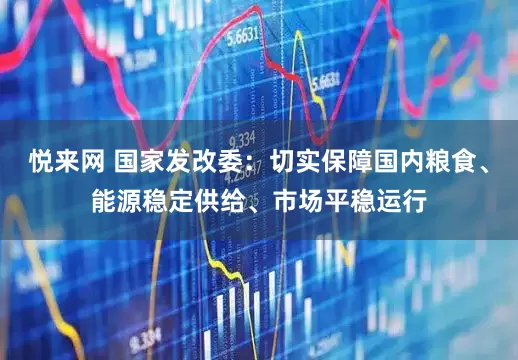 悦来网 国家发改委：切实保障国内粮食、能源稳定供给、市场平稳运行