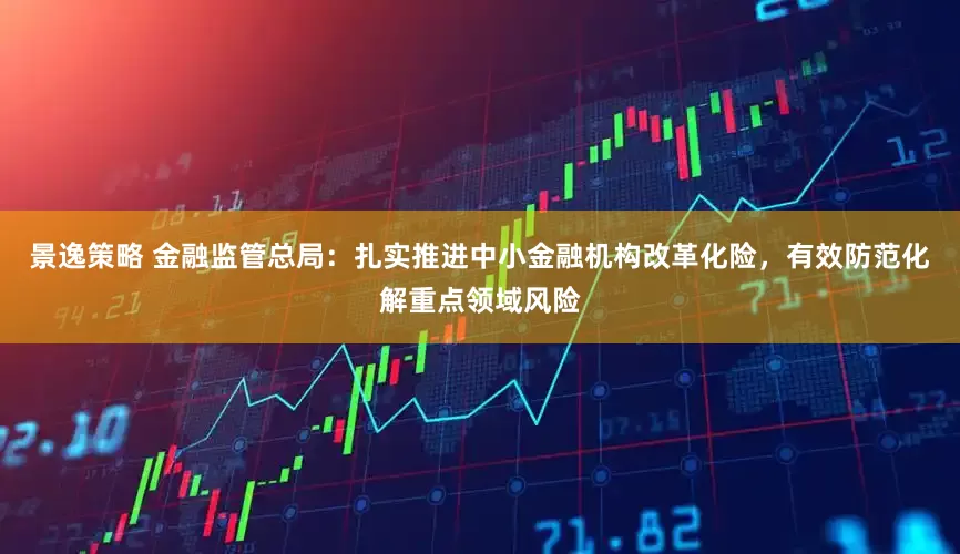 景逸策略 金融监管总局：扎实推进中小金融机构改革化险，有效防范化解重点领域风险