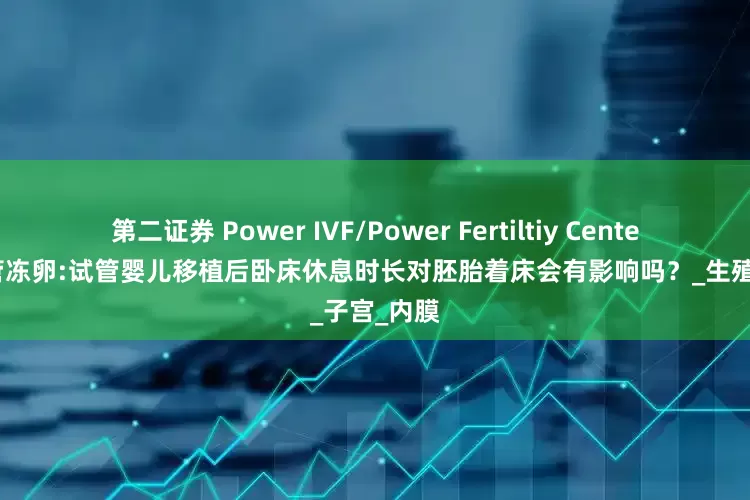 第二证券 Power IVF/Power Fertiltiy Center墨西哥试管冻卵:试管婴儿移植后卧床休息时长对胚胎着床会有影响吗？_生殖_子宫_内膜