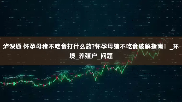 泸深通 怀孕母猪不吃食打什么药?怀孕母猪不吃食破解指南！_环境_养殖户_问题