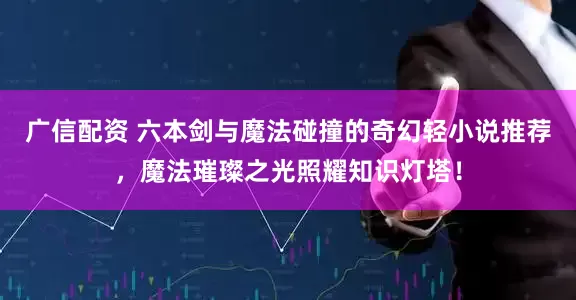 广信配资 六本剑与魔法碰撞的奇幻轻小说推荐，魔法璀璨之光照耀知识灯塔！