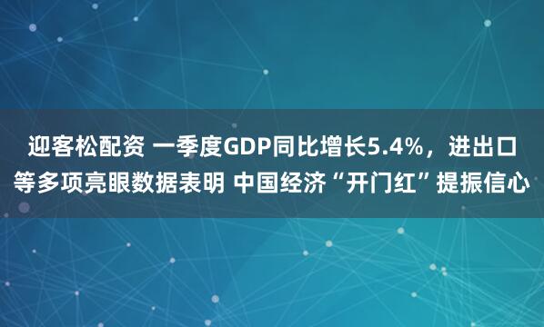 迎客松配资 一季度GDP同比增长5.4%，进出口等多项亮眼数据表明 中国经济“开门红”提振信心
