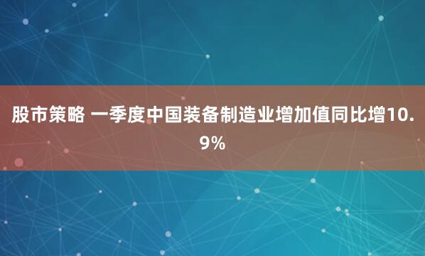 股市策略 一季度中国装备制造业增加值同比增10.9%