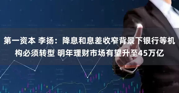 第一资本 李扬：降息和息差收窄背景下银行等机构必须转型 明年理财市场有望升至45万亿