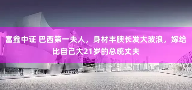 富鑫中证 巴西第一夫人，身材丰腴长发大波浪，嫁给比自己大21岁的总统丈夫