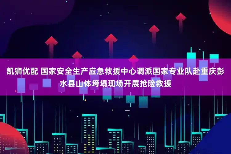 凯狮优配 国家安全生产应急救援中心调派国家专业队赴重庆彭水县山体垮塌现场开展抢险救援