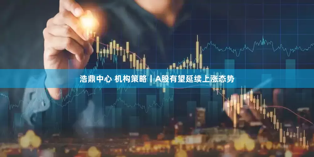 浩鼎中心 机构策略丨A股有望延续上涨态势